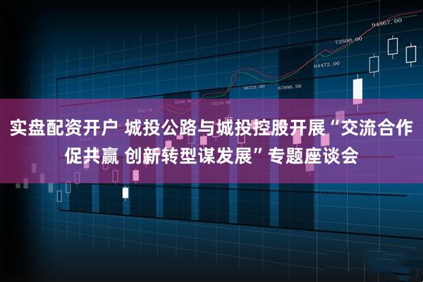实盘配资开户 城投公路与城投控股开展“交流合作促共赢 创新转型谋发展”专题座谈会