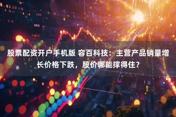 股票配资开户手机版 容百科技：主营产品销量增长价格下跌，股价哪能撑得住？