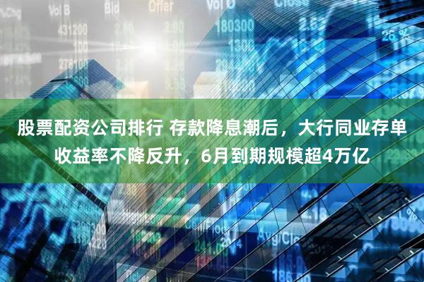 股票配资公司排行 存款降息潮后，大行同业存单收益率不降反升，6月到期规模超4万亿