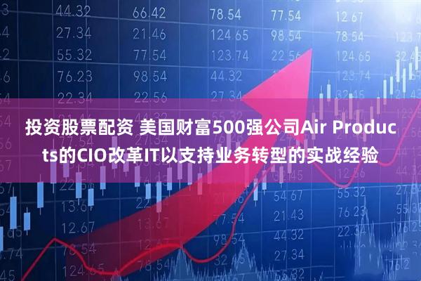 投资股票配资 美国财富500强公司Air Products的CIO改革IT以支持业务转型的实战经验