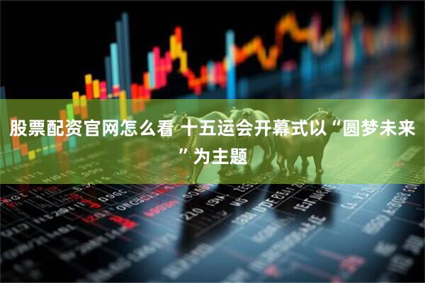 股票配资官网怎么看 十五运会开幕式以“圆梦未来”为主题