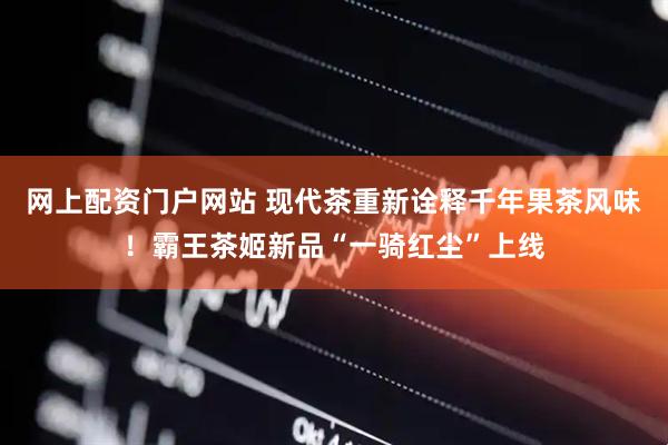 网上配资门户网站 现代茶重新诠释千年果茶风味！霸王茶姬新品“一骑红尘”上线