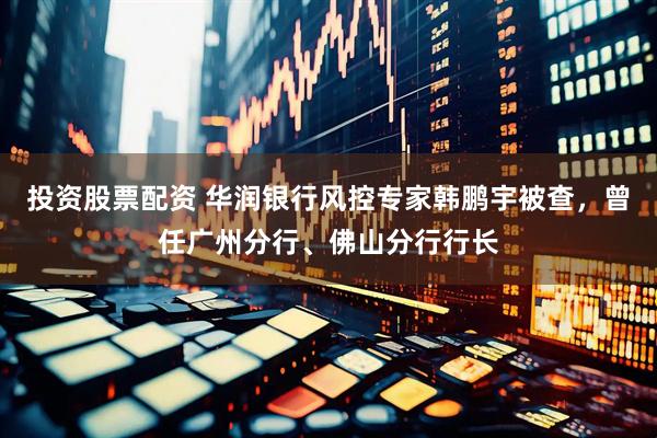 投资股票配资 华润银行风控专家韩鹏宇被查，曾任广州分行、佛山分行行长