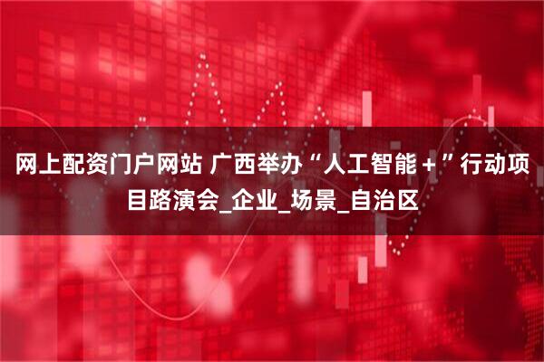 网上配资门户网站 广西举办“人工智能＋”行动项目路演会_企业_场景_自治区