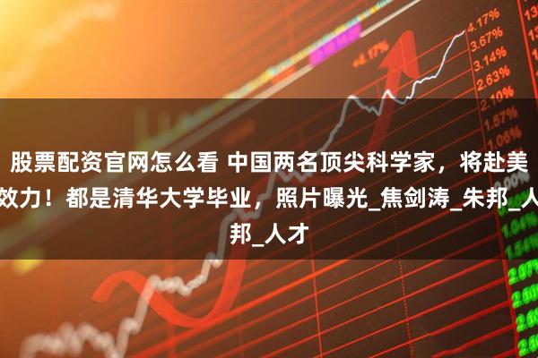 股票配资官网怎么看 中国两名顶尖科学家，将赴美国效力！都是清华大学毕业，照片曝光_焦剑涛_朱邦_人才