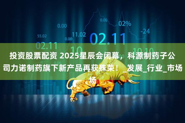 投资股票配资 2025星辰会闭幕，科源制药子公司力诺制药旗下新产品再获殊荣！_发展_行业_市场
