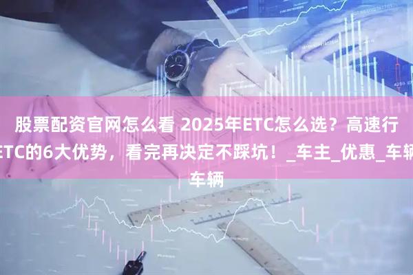 股票配资官网怎么看 2025年ETC怎么选？高速行ETC的6大优势，看完再决定不踩坑！_车主_优惠_车辆