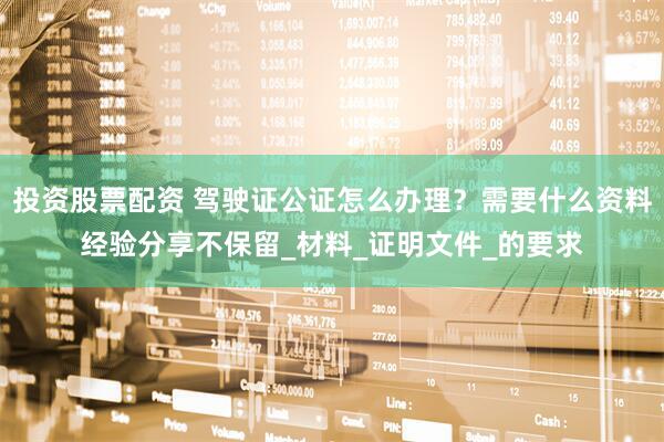 投资股票配资 驾驶证公证怎么办理？需要什么资料经验分享不保留_材料_证明文件_的要求