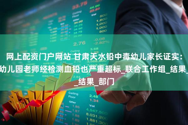 网上配资门户网站 甘肃天水铅中毒幼儿家长证实：多名幼儿园老师经检测血铅也严重超标_联合工作组_结果_部门
