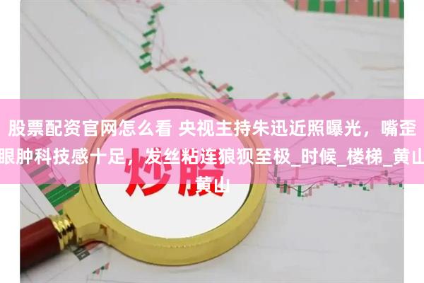 股票配资官网怎么看 央视主持朱迅近照曝光，嘴歪眼肿科技感十足，发丝粘连狼狈至极_时候_楼梯_黄山