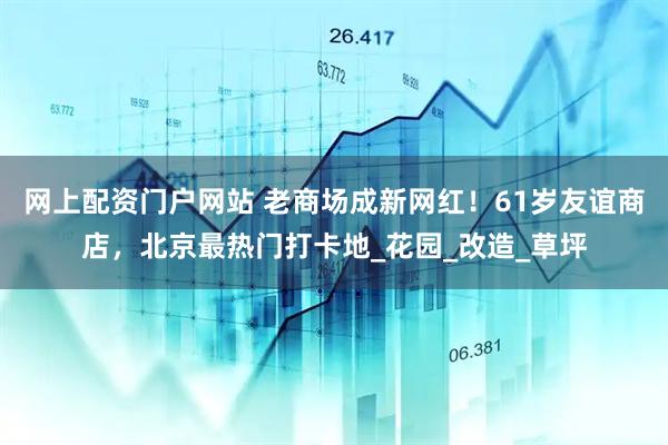 网上配资门户网站 老商场成新网红！61岁友谊商店，北京最热门打卡地_花园_改造_草坪