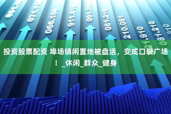 投资股票配资 埠场镇闲置地被盘活，变成口袋广场！_休闲_群众_健身
