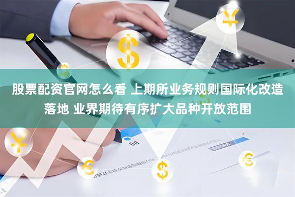 股票配资官网怎么看 上期所业务规则国际化改造落地 业界期待有序扩大品种开放范围