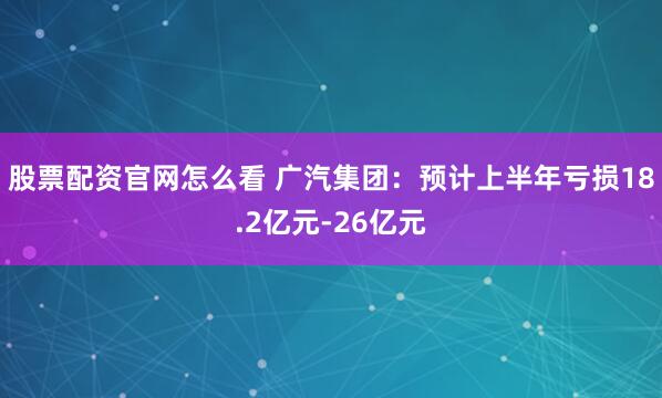股票配资官网怎么看 广汽集团：预计上半年亏损18.2亿元-26亿元