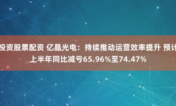 投资股票配资 亿晶光电：持续推动运营效率提升 预计上半年同比减亏65.96%至74.47%