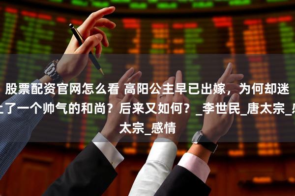 股票配资官网怎么看 高阳公主早已出嫁，为何却迷恋上了一个帅气的和尚？后来又如何？_李世民_唐太宗_感情