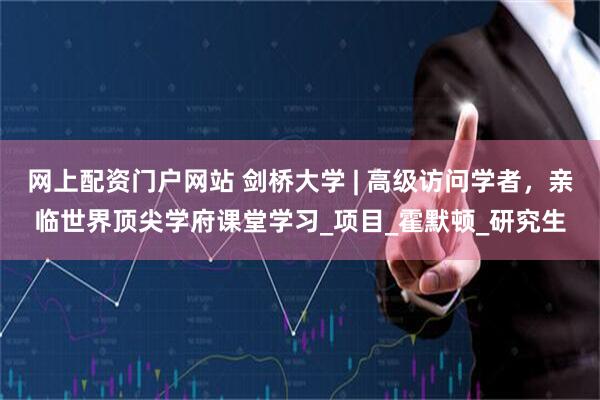 网上配资门户网站 剑桥大学 | 高级访问学者，亲临世界顶尖学府课堂学习_项目_霍默顿_研究生