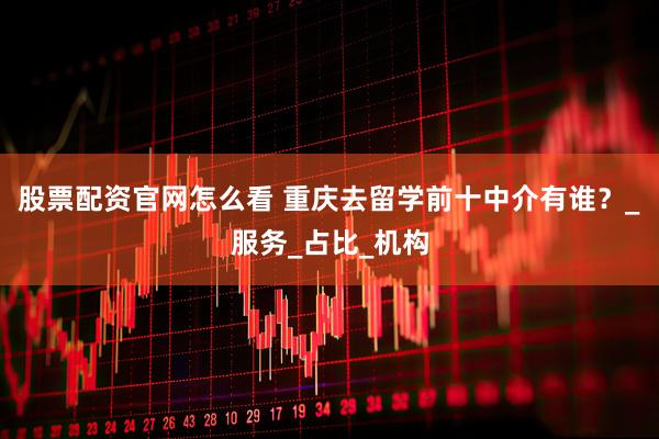 股票配资官网怎么看 重庆去留学前十中介有谁？_服务_占比_机构