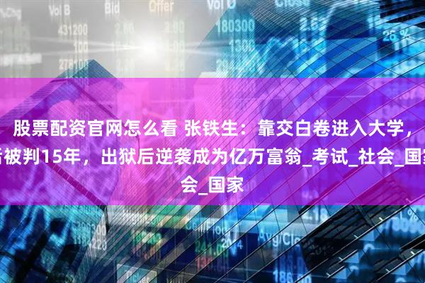 股票配资官网怎么看 张铁生：靠交白卷进入大学，后被判15年，出狱后逆袭成为亿万富翁_考试_社会_国家