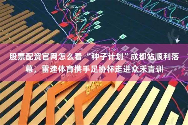 股票配资官网怎么看 “种子计划”成都站顺利落幕，雷速体育携手足协杯走进众禾青训