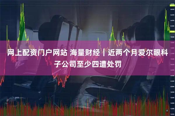 网上配资门户网站 海量财经｜近两个月爱尔眼科子公司至少四遭处罚