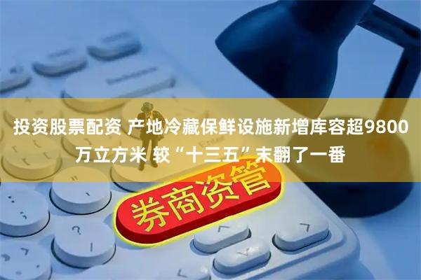 投资股票配资 产地冷藏保鲜设施新增库容超9800万立方米 较“十三五”末翻了一番