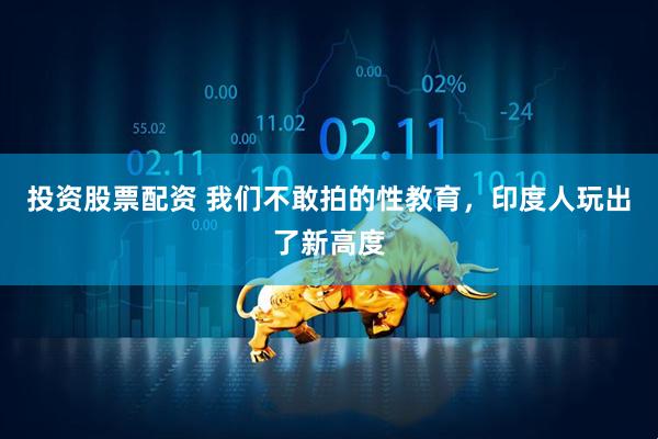 投资股票配资 我们不敢拍的性教育，印度人玩出了新高度