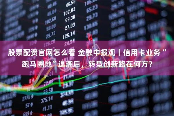 股票配资官网怎么看 金融中报观｜信用卡业务“跑马圈地”退潮后，转型创新路在何方？