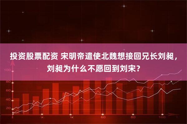 投资股票配资 宋明帝遣使北魏想接回兄长刘昶，刘昶为什么不愿回到刘宋？