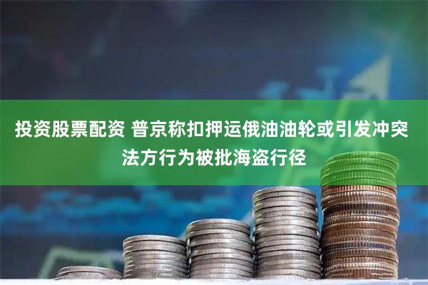 投资股票配资 普京称扣押运俄油油轮或引发冲突 法方行为被批海盗行径