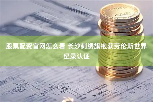 股票配资官网怎么看 长沙刺绣旗袍获劳伦斯世界纪录认证