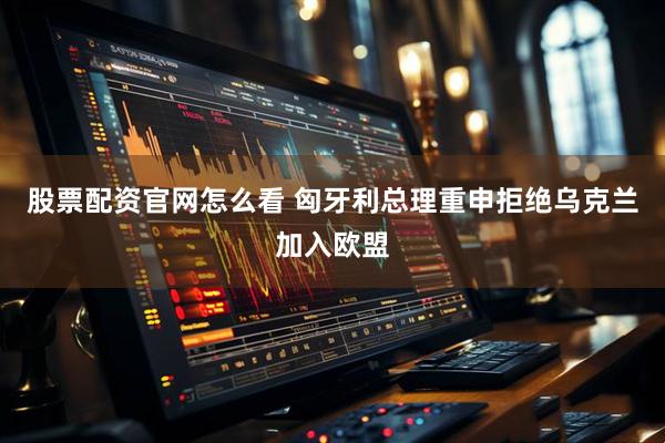 股票配资官网怎么看 匈牙利总理重申拒绝乌克兰加入欧盟