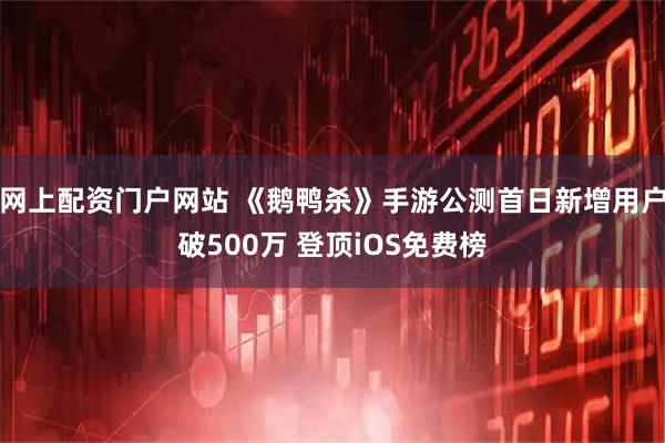 网上配资门户网站 《鹅鸭杀》手游公测首日新增用户破500万 登顶iOS免费榜