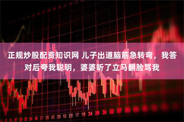 正规炒股配资知识网 儿子出道脑筋急转弯，我答对后夸我聪明，婆婆听了立马翻脸骂我