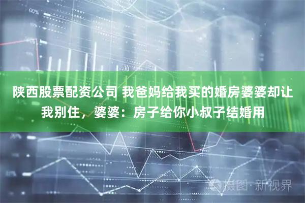 陕西股票配资公司 我爸妈给我买的婚房婆婆却让我别住，婆婆：房子给你小叔子结婚用