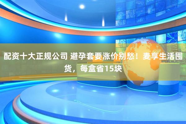 配资十大正规公司 避孕套要涨价别愁！麦享生活囤货，每盒省15块