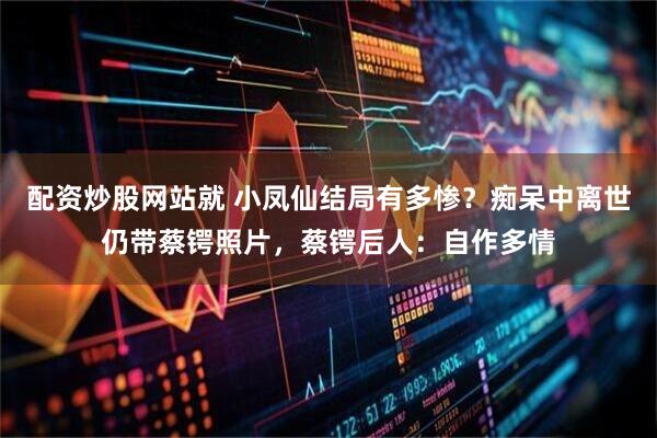 配资炒股网站就 小凤仙结局有多惨？痴呆中离世仍带蔡锷照片，蔡锷后人：自作多情