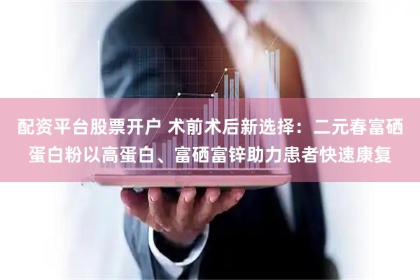 配资平台股票开户 术前术后新选择：二元春富硒蛋白粉以高蛋白、富硒富锌助力患者快速康复