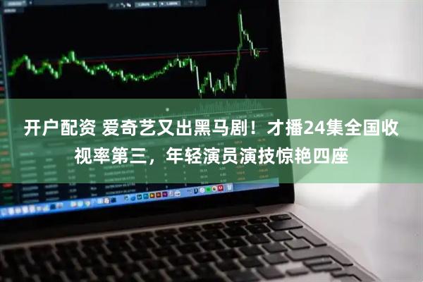 开户配资 爱奇艺又出黑马剧！才播24集全国收视率第三，年轻演员演技惊艳四座
