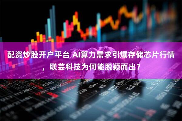 配资炒股开户平台 AI算力需求引爆存储芯片行情，联芸科技为何能脱颖而出？