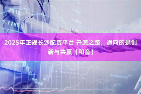 2025年正规长沙配资平台 开源之路，通向的是创新与共赢（和音）