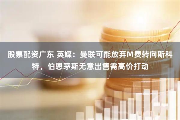 股票配资广东 英媒：曼联可能放弃M费转向斯科特，伯恩茅斯无意出售需高价打动