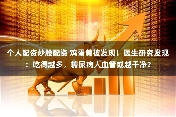 个人配资炒股配资 鸡蛋黄被发现！医生研究发现：吃得越多，糖尿病人血管或越干净？