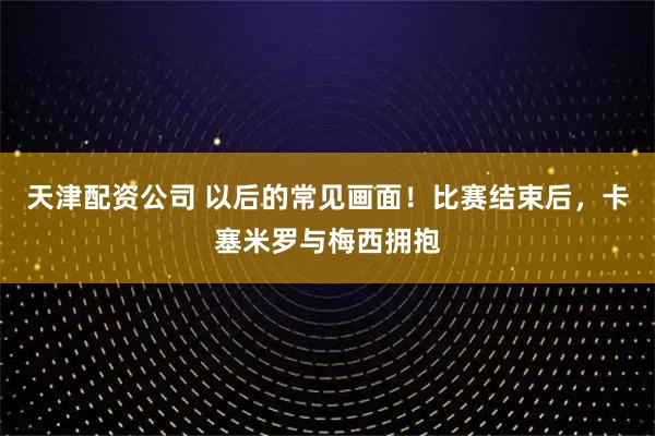 天津配资公司 以后的常见画面！比赛结束后，卡塞米罗与梅西拥抱
