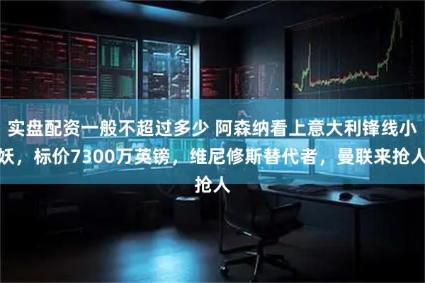 实盘配资一般不超过多少 阿森纳看上意大利锋线小妖，标价7300万英镑，维尼修斯替代者，曼联来抢人