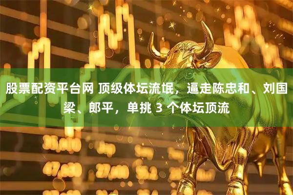 股票配资平台网 顶级体坛流氓，逼走陈忠和、刘国梁、郎平，单挑 3 个体坛顶流