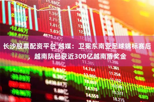 长沙股票配资平台 越媒：卫冕东南亚足球锦标赛后，越南队已获近300亿越南盾奖金