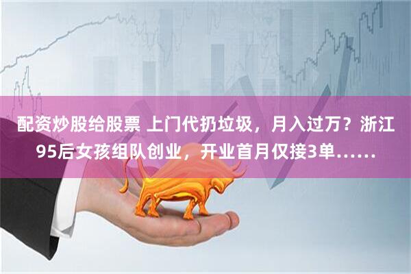 配资炒股给股票 上门代扔垃圾，月入过万？浙江95后女孩组队创业，开业首月仅接3单……