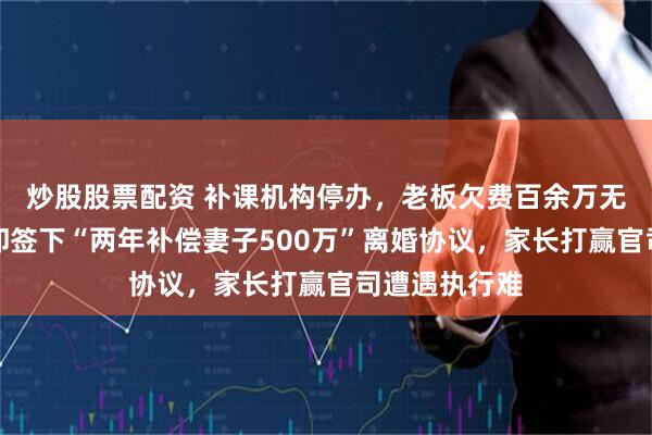 炒股股票配资 补课机构停办，老板欠费百余万无资产退还，却签下“两年补偿妻子500万”离婚协议，家长打赢官司遭遇执行难