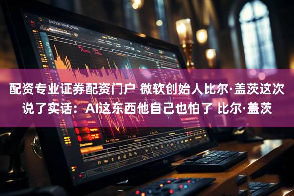 配资专业证券配资门户 微软创始人比尔·盖茨这次说了实话：AI这东西他自己也怕了 比尔·盖茨